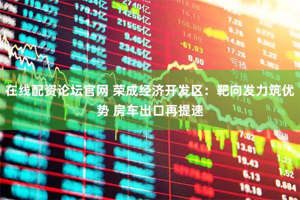 在线配资论坛官网 荣成经济开发区：靶向发力筑优势 房车出口再提速