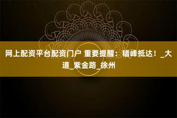 网上配资平台配资门户 重要提醒：错峰抵达！_大道_紫金路_徐州