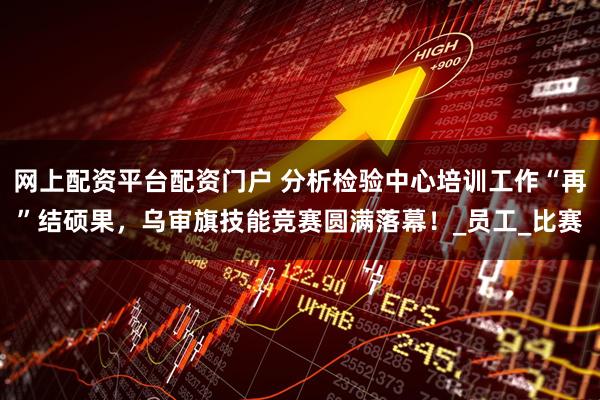 网上配资平台配资门户 分析检验中心培训工作“再”结硕果，乌审旗技能竞赛圆满落幕！_员工_比赛