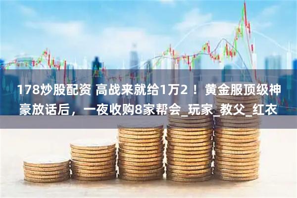 178炒股配资 高战来就给1万2 ！黄金服顶级神豪放话后，一夜收购8家帮会_玩家_教父_红衣