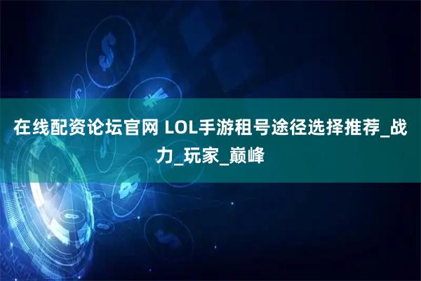 在线配资论坛官网 LOL手游租号途径选择推荐_战力_玩家_巅峰