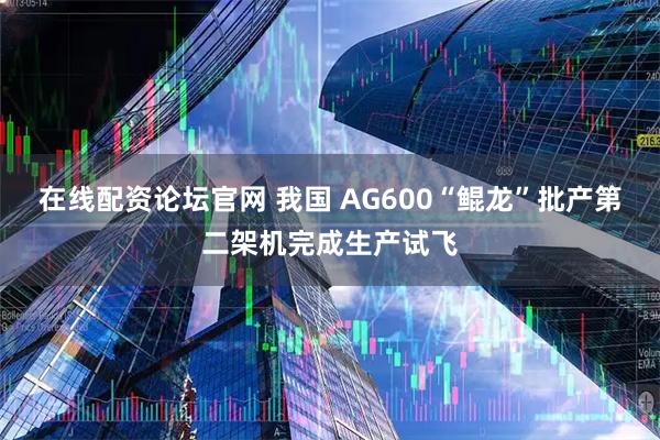 在线配资论坛官网 我国 AG600“鲲龙”批产第二架机完成生产试飞