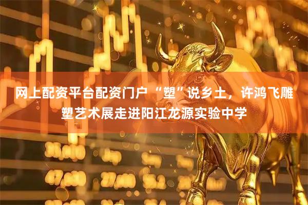 网上配资平台配资门户 “塑”说乡土，许鸿飞雕塑艺术展走进阳江龙源实验中学
