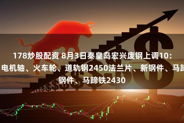 178炒股配资 8月3日秦皇岛宏兴废钢上调10：模具钢、电机轴、火车轮、道轨钢2450法兰片、新钢件、马蹄铁2430