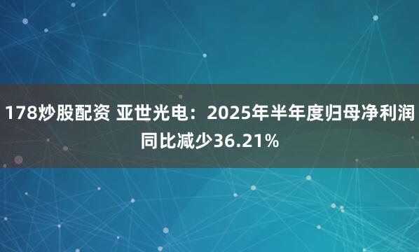 178炒股配资 亚世光电：2025年半年度归母净利润同比减少36.21%