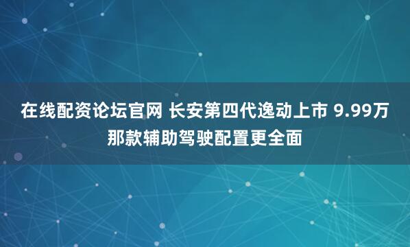 在线配资论坛官网 长安第四代逸动上市 9.99万那款辅助驾驶配置更全面