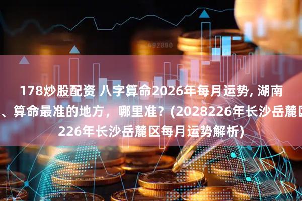 178炒股配资 八字算命2026年每月运势, 湖南长沙岳麓区算卦、算命最准的地方，哪里准？(2028226年长沙岳麓区每月运势解析)