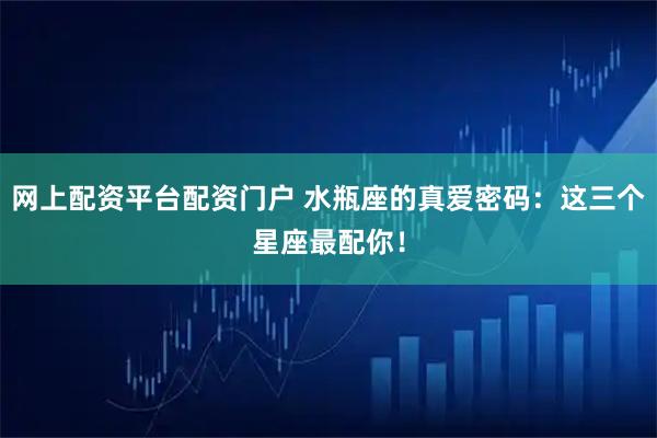 网上配资平台配资门户 水瓶座的真爱密码：这三个星座最配你！