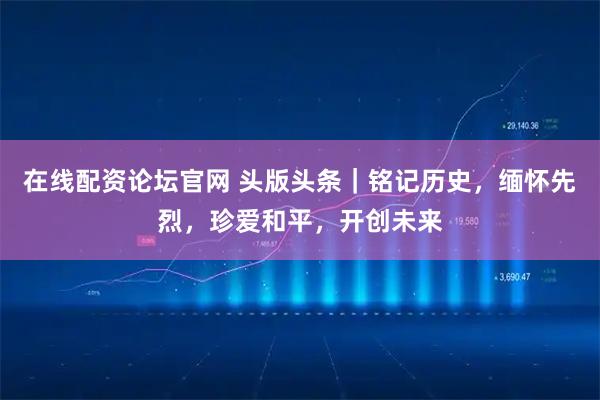 在线配资论坛官网 头版头条｜铭记历史，缅怀先烈，珍爱和平，开创未来