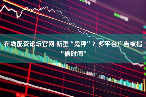 在线配资论坛官网 新型“鬼秤”？多平台广告被指“偷时间”