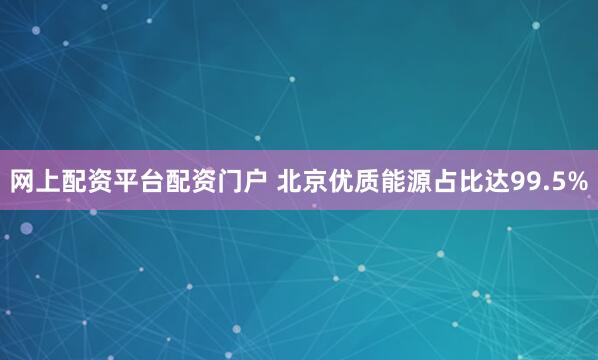 网上配资平台配资门户 北京优质能源占比达99.5%