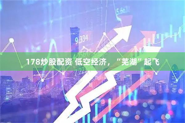 178炒股配资 低空经济，“芜湖”起飞
