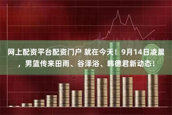 网上配资平台配资门户 就在今天！9月14日凌晨，男篮传来田雨、谷泽浴、韩德君新动态！