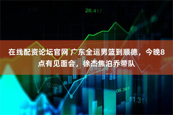 在线配资论坛官网 广东全运男篮到顺德，今晚8点有见面会，徐杰焦泊乔带队