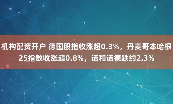 机构配资开户 德国股指收涨超0.3%，丹麦哥本哈根25指数收涨超0.8%，诺和诺德跌约2.3%