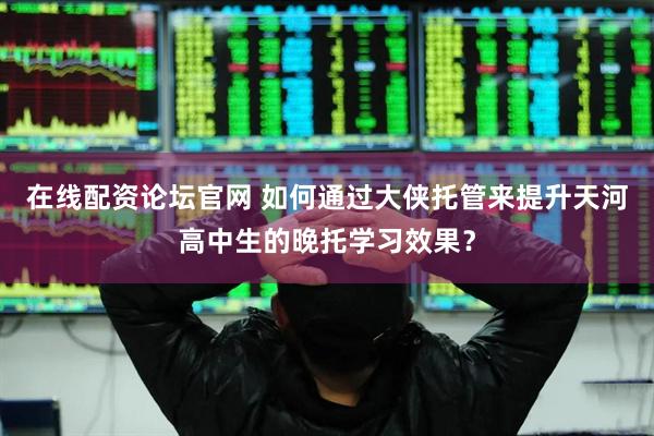 在线配资论坛官网 如何通过大侠托管来提升天河高中生的晚托学习效果？