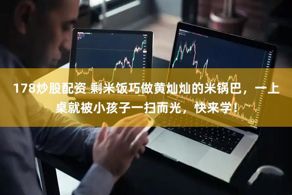 178炒股配资 剩米饭巧做黄灿灿的米锅巴，一上桌就被小孩子一扫而光，快来学！