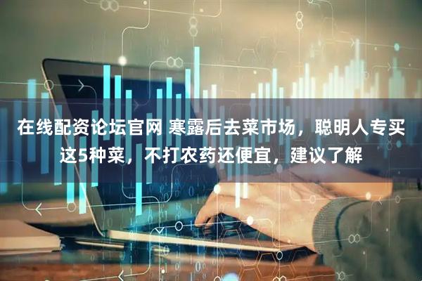在线配资论坛官网 寒露后去菜市场，聪明人专买这5种菜，不打农药还便宜，建议了解