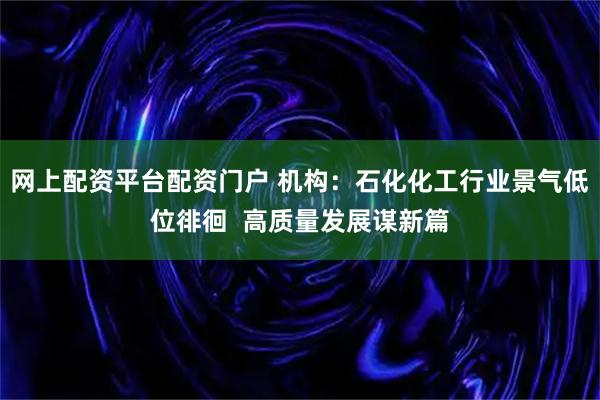 网上配资平台配资门户 机构：石化化工行业景气低位徘徊  高质量发展谋新篇