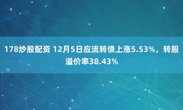 178炒股配资 12月5日应流转债上涨5.53%,转股溢价率38.43%