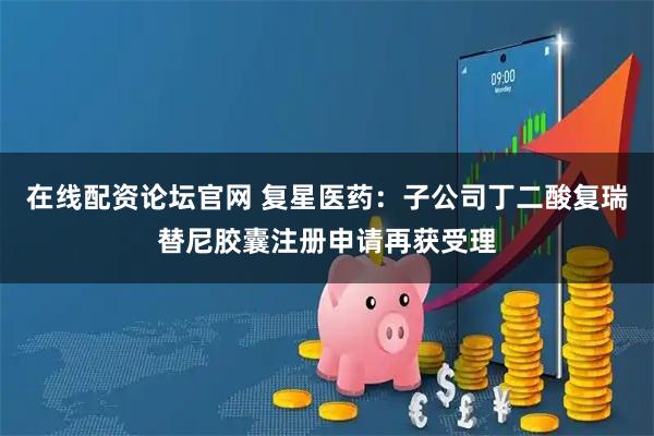 在线配资论坛官网 复星医药:子公司丁二酸复瑞替尼胶囊注册申请再获受理