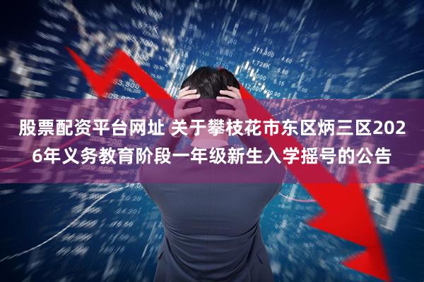 股票配资平台网址 关于攀枝花市东区炳三区2026年义务教育阶段一年级新生入学摇号的公告