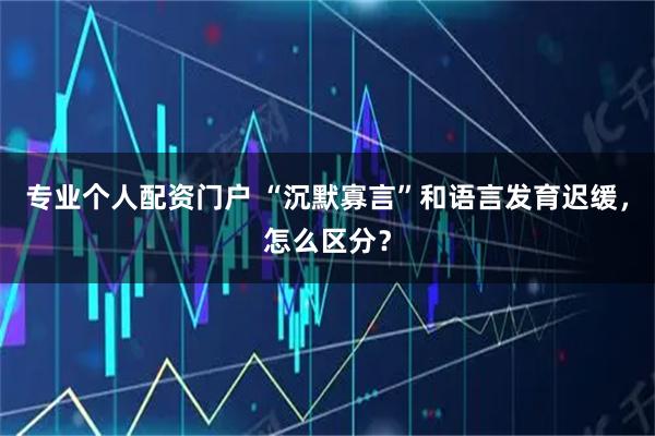 专业个人配资门户 “沉默寡言”和语言发育迟缓，怎么区分？